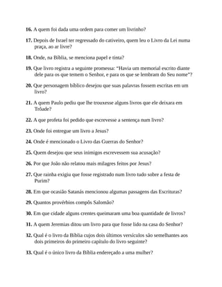 16. A quem foi dada uma ordem para comer um livrinho?
17. Depois de Israel ter regressado do cativeiro, quem leu o Livro da Lei numa
praça, ao ar livre?
18. Onde, na Bíblia, se menciona papel e tinta?
19. Que livro registra a seguinte promessa: “Havia um memorial escrito diante
dele para os que temem o Senhor, e para os que se lembram do Seu nome”?
20. Que personagem bíblico desejou que suas palavras fossem escritas em um
livro?
21. A quem Paulo pediu que lhe trouxesse alguns livros que ele deixara em
Trôade?
22. A que profeta foi pedido que escrevesse a sentença num livro?
23. Onde foi entregue um livro a Jesus?
24. Onde é mencionado o Livro das Guerras do Senhor?
25. Quem desejou que seus inimigos escrevessem sua acusação?
26. Por que João não relatou mais milagres feitos por Jesus?
27. Que rainha exigiu que fosse registrado num livro tudo sobre a festa de
Purim?
28. Em que ocasião Satanás mencionou algumas passagens das Escrituras?
29. Quantos provérbios compôs Salomão?
30. Em que cidade alguns crentes queimaram uma boa quantidade de livros?
31. A quem Jeremias ditou um livro para que fosse lido na casa do Senhor?
32. Qual é o livro da Bíblia cujos dois últimos versículos são semelhantes aos
dois primeiros do primeiro capítulo do livro seguinte?
33. Qual é o único livro da Bíblia endereçado a uma mulher?
 