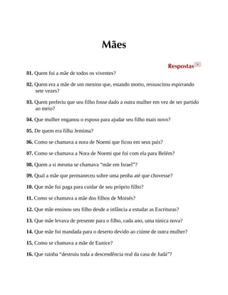 Mães
Respostas >
01. Quem foi a mãe de todos os viventes?
02. Quem era a mãe de um menino que, estando morto, ressuscitou espirrando
sete vezes?
03. Quem preferiu que seu filho fosse dado a outra mulher em vez de ser partido
ao meio?
04. Que mulher enganou o esposo para ajudar seu filho mais novo?
05. De quem era filha Jemima?
06. Como se chamava a nora de Noemi que ficou em seus país?
07. Como se chamava a Nora de Noemi que foi com ela para Belém?
08. Quem a si mesma se chamava “mãe em Israel”?
09. Qual a mãe que permaneceu sobre uma penha até que chovesse?
10. Que mãe foi paga para cuidar de seu próprio filho?
11. Como se chamava a mãe dos filhos de Moisés?
12. Que mãe ensinou seu filho desde a infância a estudar as Escrituras?
13. Que mãe levava de presente para o filho, cada ano, uma túnica nova?
14. Que mãe foi mandada para o deserto devido ao ciúme de outra mulher?
15. Como se chamava a mãe de Eunice?
16. Que rainha “destruiu toda a descendência real da casa de Judá”?
 