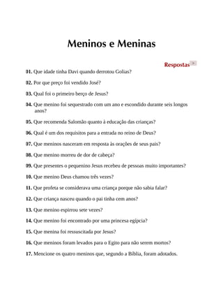 Meninos e Meninas
Respostas >
01. Que idade tinha Davi quando derrotou Golias?
02. Por que preço foi vendido José?
03. Qual foi o primeiro berço de Jesus?
04. Que menino foi sequestrado com um ano e escondido durante seis longos
anos?
05. Que recomenda Salomão quanto à educação das crianças?
06. Qual é um dos requisitos para a entrada no reino de Deus?
07. Que meninos nasceram em resposta às orações de seus pais?
08. Que menino morreu de dor de cabeça?
09. Que presentes o pequenino Jesus recebeu de pessoas muito importantes?
10. Que menino Deus chamou três vezes?
11. Que profeta se considerava uma criança porque não sabia falar?
12. Que criança nasceu quando o pai tinha cem anos?
13. Que menino espirrou sete vezes?
14. Que menino foi encontrado por uma princesa egípcia?
15. Que menina foi ressuscitada por Jesus?
16. Que meninos foram levados para o Egito para não serem mortos?
17. Mencione os quatro meninos que, segundo a Bíblia, foram adotados.
 