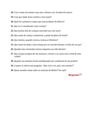 18. Cite o nome do menino cuja ama o deixou cair, ficando ele manco.
19. Com que idade Jesus recebeu o Seu nome?
20. Qual foi a primeira criança que nasceu depois do dilúvio?
21. Que rei é considerado como criança?
22. Que profeta fala de crianças morrendo aos cem anos?
23. Que nome de criança comemorou a perda da glória de Israel?
24. Que menino, quando cresceu, tornou-se flecheiro?
25. Que nome foi dado a uma criança por ter nascido durante o exílio de seu pai?
26. Quando uma criancinha morreu enquanto sua mãe dormia?
27. Que criança escapou de um massacre, cresceu e se casou com a irmã de uma
rainha?
28. Quando uns meninos foram amaldiçoados por zombarem de um profeta?
29. A quem se referia esta pergunta: “Que virá a ser, pois, este menino?”
30. Quem mandou matar todos os meninos de Belém? Por quê?
Respostas >
 