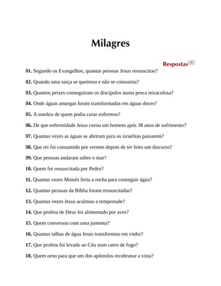Milagres
Respostas >
01. Segundo os Evangelhos, quantas pessoas Jesus ressuscitou?
02. Quando uma sarça se queimou e não se consumiu?
03. Quantos peixes conseguiram os discípulos numa pesca miraculosa?
04. Onde águas amargas foram transformadas em águas doces?
05. A sombra de quem podia curar enfermos?
06. De que enfermidade Jesus curou um homem após 38 anos de sofrimento?
07. Quantas vezes as águas se abriram para os israelitas passarem?
08. Que rei foi consumido por vermes depois de ter feito um discurso?
09. Que pessoas andaram sobre o mar?
10. Quem foi ressuscitada por Pedro?
11. Quantas vezes Moisés feriu a rocha para conseguir água?
12. Quantas pessoas da Bíblia foram ressuscitadas?
13. Quantas vezes Jesus acalmou a tempestade?
14. Que profeta de Deus foi alimentado por aves?
15. Quem conversou com uma jumenta?
16. Quantas talhas de água Jesus transformou em vinho?
17. Que profeta foi levado ao Céu num carro de fogo?
18. Quem orou para que um dos apóstolos recobrasse a vista?
 
