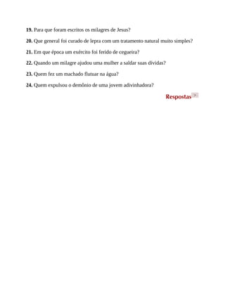 19. Para que foram escritos os milagres de Jesus?
20. Que general foi curado de lepra com um tratamento natural muito simples?
21. Em que época um exército foi ferido de cegueira?
22. Quando um milagre ajudou uma mulher a saldar suas dívidas?
23. Quem fez um machado flutuar na água?
24. Quem expulsou o demônio de uma jovem adivinhadora?
Respostas >
 