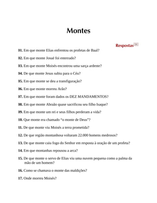 Montes
Respostas >
01. Em que monte Elias enfrentou os profetas de Baal?
02. Em que monte Josué foi enterrado?
03. Em que monte Moisés encontrou uma sarça ardente?
04. De que monte Jesus subiu para o Céu?
05. Em que monte se deu a transfiguração?
06. Em que monte morreu Arão?
07. Em que monte foram dados os DEZ MANDAMENTOS?
08. Em que monte Abraão quase sacrificou seu filho Isaque?
09. Em que monte um rei e seus filhos perderam a vida?
10. Que monte era chamado “o monte de Deus”?
11. De que monte viu Moisés a terra prometida?
12. De que região montanhosa voltaram 22.000 homens medrosos?
13. De que monte caiu fogo do Senhor em resposta à oração de um profeta?
14. Em que montanhas repousou a arca?
15. De que monte o servo de Elias viu uma nuvem pequena como a palma da
mão de um homem?
16. Como se chamava o monte das maldições?
17. Onde morreu Moisés?
 