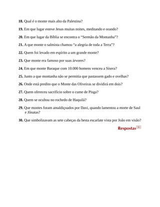 18. Qual é o monte mais alto da Palestina?
19. Em que lugar esteve Jesus muitas noites, meditando e orando?
20. Em que lugar da Bíblia se encontra o “Sermão da Montanha”?
21. A que monte o salmista chamou “a alegria de toda a Terra”?
22. Quem foi levado em espírito a um grande monte?
23. Que monte era famoso por suas árvores?
24. Em que monte Baraque com 10.000 homens venceu a Sísera?
25. Junto a que montanha não se permitia que pastassem gado e ovelhas?
26. Onde está predito que o Monte das Oliveiras se dividirá em dois?
27. Quem ofereceu sacrifício sobre o cume de Pisga?
28. Quem se ocultou no rochedo de Haquilá?
29. Que montes foram amaldiçoados por Davi, quando lamentou a morte de Saul
e Jônatas?
30. Que simbolizavam as sete cabeças da besta escarlate vista por João em visão?
Respostas >
 