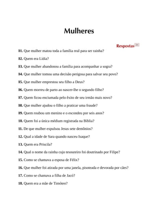 Mulheres
Respostas >
01. Que mulher matou toda a família real para ser rainha?
02. Quem era Lídia?
03. Que mulher abandonou a família para acompanhar a sogra?
04. Que mulher tomou uma decisão perigosa para salvar seu povo?
05. Que mulher emprestou seu filho a Deus?
06. Quem morreu de parto ao nascer-lhe o segundo filho?
07. Quem ficou enciumada pelo êxito de seu irmão mais novo?
08. Que mulher ajudou o filho a praticar uma fraude?
09. Quem roubou um menino e o escondeu por seis anos?
10. Quem foi a única médium registrada na Bíblia?
11. De que mulher expulsou Jesus sete demônios?
12. Qual a idade de Sara quando nasceu Isaque?
13. Quem era Priscila?
14. Qual o nome da rainha cujo tesoureiro foi doutrinado por Filipe?
15. Como se chamava a esposa de Félix?
16. Que mulher foi atirada por uma janela, pisoteada e devorada por cães?
17. Como se chamava a filha de Jacó?
18. Quem era a mãe de Timóteo?
 