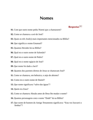 Nomes
Respostas >
01. Com que outro nome pediu Noemi que a chamassem?
02. Como se chamava a avó de José?
03. Quais os três José(s) mais importantes mencionados na Bíblia?
04. Que significa o nome Emanuel?
05. Quantos Herodes há na Bíblia?
06. Qual era o outro nome de Salomão?
07. Qual era o outro nome de Pedro?
08. Qual era o nome egípcio de José?
09. Que nome foi dado a Jacó?
10. Quantos dos parentes diretos de Jesus se chamavam José?
11. Como se chamava, em hebraico, o anjo do abismo?
12. Como era o outro nome de Daniel?
13. Que nome significava “salvo das águas”?
14. Quem era Zaza?
15. Como se chamava Abraão antes de Deus lhe mudar o nome?
16. Quantos personagens com o nome “Dodó” há na Bíblia?
17. Que nome de homem do Antigo Testamento significava: “Esta vez louvarei o
Senhor”?
 
