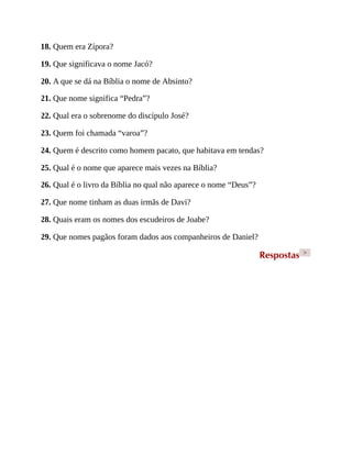 18. Quem era Zípora?
19. Que significava o nome Jacó?
20. A que se dá na Bíblia o nome de Absinto?
21. Que nome significa “Pedra”?
22. Qual era o sobrenome do discípulo José?
23. Quem foi chamada “varoa”?
24. Quem é descrito como homem pacato, que habitava em tendas?
25. Qual é o nome que aparece mais vezes na Bíblia?
26. Qual é o livro da Bíblia no qual não aparece o nome “Deus”?
27. Que nome tinham as duas irmãs de Davi?
28. Quais eram os nomes dos escudeiros de Joabe?
29. Que nomes pagãos foram dados aos companheiros de Daniel?
Respostas >
 
