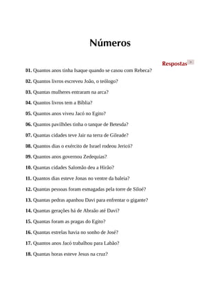 Números
Respostas >
01. Quantos anos tinha Isaque quando se casou com Rebeca?
02. Quantos livros escreveu João, o teólogo?
03. Quantas mulheres entraram na arca?
04. Quantos livros tem a Bíblia?
05. Quantos anos viveu Jacó no Egito?
06. Quantos pavilhões tinha o tanque de Betesda?
07. Quantas cidades teve Jair na terra de Gileade?
08. Quantos dias o exército de Israel rodeou Jericó?
09. Quantos anos governou Zedequias?
10. Quantas cidades Salomão deu a Hirão?
11. Quantos dias esteve Jonas no ventre da baleia?
12. Quantas pessoas foram esmagadas pela torre de Siloé?
13. Quantas pedras apanhou Davi para enfrentar o gigante?
14. Quantas gerações há de Abraão até Davi?
15. Quantas foram as pragas do Egito?
16. Quantas estrelas havia no sonho de José?
17. Quantos anos Jacó trabalhou para Labão?
18. Quantas horas esteve Jesus na cruz?
 
