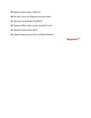 19. Quanto tempo durou o dilúvio?
20. Por que o livro de Números tem este nome?
21. Que ano era chamado de jubileu?
22. Quantos filhos tinha o sumo sacerdote Ceva?
23. Quantos irmãos tinha Davi?
24. Quanto tempo passou Elias no Monte Horebe?
Respostas >
 