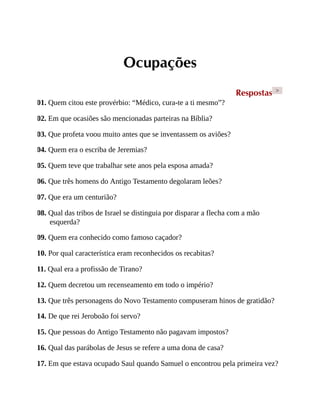 Ocupações
Respostas >
01. Quem citou este provérbio: “Médico, cura-te a ti mesmo”?
02. Em que ocasiões são mencionadas parteiras na Bíblia?
03. Que profeta voou muito antes que se inventassem os aviões?
04. Quem era o escriba de Jeremias?
05. Quem teve que trabalhar sete anos pela esposa amada?
06. Que três homens do Antigo Testamento degolaram leões?
07. Que era um centurião?
08. Qual das tribos de Israel se distinguia por disparar a flecha com a mão
esquerda?
09. Quem era conhecido como famoso caçador?
10. Por qual característica eram reconhecidos os recabitas?
11. Qual era a profissão de Tirano?
12. Quem decretou um recenseamento em todo o império?
13. Que três personagens do Novo Testamento compuseram hinos de gratidão?
14. De que rei Jeroboão foi servo?
15. Que pessoas do Antigo Testamento não pagavam impostos?
16. Qual das parábolas de Jesus se refere a uma dona de casa?
17. Em que estava ocupado Saul quando Samuel o encontrou pela primeira vez?
 