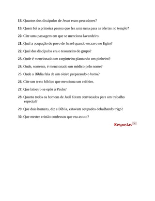 18. Quantos dos discípulos de Jesus eram pescadores?
19. Quem foi a primeira pessoa que fez uma urna para as ofertas no templo?
20. Cite uma passagem em que se menciona lavandeiro.
21. Qual a ocupação do povo de Israel quando escravo no Egito?
22. Qual dos discípulos era o tesoureiro do grupo?
23. Onde é mencionado um carpinteiro plantando um pinheiro?
24. Onde, somente, é mencionado um médico pelo nome?
25. Onde a Bíblia fala de um oleiro preparando o barro?
26. Cite um texto bíblico que menciona um ceifeiro.
27. Que latoeiro se opôs a Paulo?
28. Quanto todos os homens de Judá foram convocados para um trabalho
especial?
29. Que dois homens, diz a Bíblia, estavam ocupados debulhando trigo?
30. Que mestre cristão confessou que era astuto?
Respostas >
 