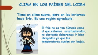CLIMA EN LOS PAÍSES DEL LOIRA
Tiene un clima suave, pero en los inviernos
hace frío. Es una región agradable.
El frío no es tan húmedo como
al que estamos acostumbrados,
no obstante deberemos ir bien
abrigados ya que las
temperaturas suelen ser bajas.
 