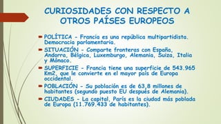 CURIOSIDADES CON RESPECTO A
OTROS PAÍSES EUROPEOS
 POLÍTICA - Francia es una república multipartidista.
Democracia parlamentaria.
 SITUACIÓN - Comparte fronteras con España,
Andorra, Bélgica, Luxemburgo, Alemania, Suiza, Italia
y Mónaco.
 SUPERFICIE - Francia tiene una superficie de 543.965
Km2, que le convierte en el mayor país de Europa
occidental.
 POBLACIÓN - Su población es de 63,8 millones de
habitantes (segundo puesto EU después de Alemania).
 CIUDADES - La capital, París es la ciudad más poblada
de Europa (11.769.433 de habitantes).
 