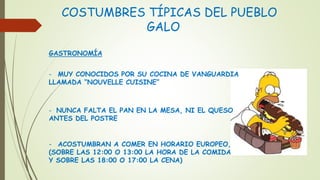 COSTUMBRES TÍPICAS DEL PUEBLO
GALO
GASTRONOMÍA
- MUY CONOCIDOS POR SU COCINA DE VANGUARDIA
LLAMADA “NOUVELLE CUISINE”
- NUNCA FALTA EL PAN EN LA MESA, NI EL QUESO
ANTES DEL POSTRE
- ACOSTUMBRAN A COMER EN HORARIO EUROPEO,
(SOBRE LAS 12:00 O 13:00 LA HORA DE LA COMIDA
Y SOBRE LAS 18:00 O 17:00 LA CENA)
 