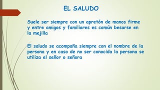 EL SALUDO
Suele ser siempre con un apretón de manos firme
y entre amigos y familiares es común besarse en
la mejilla
El saludo se acompaña siempre con el nombre de la
persona y en caso de no ser conocida la persona se
utiliza el señor o señora
 