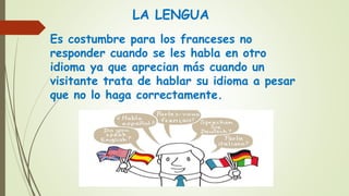 LA LENGUA
Es costumbre para los franceses no
responder cuando se les habla en otro
idioma ya que aprecian más cuando un
visitante trata de hablar su idioma a pesar
que no lo haga correctamente.
 