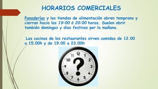 HORARIOS COMERCIALES
Panaderías y las tiendas de alimentación abren temprano y
cierran hacia las 19:00 ó 20:00 horas. Suelen abrir
también domingos y dias festivos por la mañana.
Las cocinas de los restaurantes sirven comidas de 12.00
a 15.00h y de 19.00 a 23.00h
 