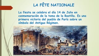 LA FÊTE NATIONALE
La fiesta se celebra el día 14 de Julio en
conmemoración de la toma de la Bastilla. Es una
primera victoria del pueblo de París sobre un
símbolo del Antiguo Régimen.
 