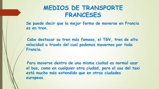 MEDIOS DE TRANSPORTE
FRANCESES
Se puede decir que la mejor forma de moverse en Francia
es en tren.
Cabe destacar su tren más famoso, el TGV, tren de alta
velocidad a través del cual podemos movernos por toda
Francia.
Para moverse dentro de una misma ciudad es normal usar
el bus, como en cualquier otra ciudad, pero el uso del taxi
está mucho más extendido que en otras ciudades
europeas.
 