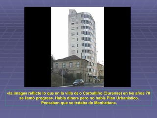 «la imagen reflicte lo que en la villa de o Carballiño (Ourense) en los años 70 se llamó progreso. Había dinero pero no había Plan Urbanístico. Pensaban que se trataba de Manhattan». 