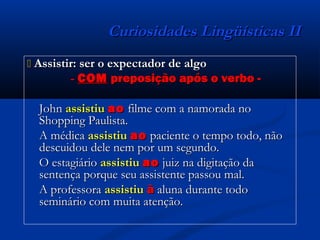Curiosidades Lingüísticas IICuriosidades Lingüísticas II
 Assistir: ser o expectador de algoAssistir: ser o expectador de algo
-- COMCOM preposição após o verbo -preposição após o verbo -
JohnJohn assistiuassistiu aoao filme com a namorada nofilme com a namorada no
Shopping Paulista.Shopping Paulista.
A médicaA médica assistiuassistiu aoao paciente o tempo todo, nãopaciente o tempo todo, não
descuidou dele nem por um segundo.descuidou dele nem por um segundo.
O estagiárioO estagiário assistiuassistiu aoao juiz na digitação dajuiz na digitação da
sentença porque seu assistente passou mal.sentença porque seu assistente passou mal.
A professoraA professora assistiuassistiu àà aluna durante todoaluna durante todo
seminário com muita atenção.seminário com muita atenção.
 