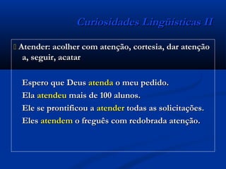 Curiosidades Lingüísticas IICuriosidades Lingüísticas II
 Atender: acolher com atenção, cortesia, dar atençãoAtender: acolher com atenção, cortesia, dar atenção
a, seguir, acatara, seguir, acatar
Espero que DeusEspero que Deus atendaatenda o meu pedido.o meu pedido.
ElaEla atendeuatendeu mais de 100 alunos.mais de 100 alunos.
Ele se prontificou aEle se prontificou a atenderatender todas as solicitações.todas as solicitações.
ElesEles atendematendem o freguês com redobrada atenção.o freguês com redobrada atenção.
 