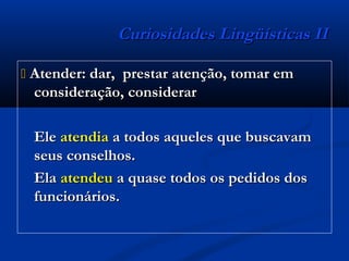 Curiosidades Lingüísticas IICuriosidades Lingüísticas II
 Atender: dar, prestar atenção, tomar emAtender: dar, prestar atenção, tomar em
consideração, considerarconsideração, considerar
EleEle atendiaatendia a todos aqueles que buscavama todos aqueles que buscavam
seus conselhos.seus conselhos.
ElaEla atendeuatendeu a quase todos os pedidos dosa quase todos os pedidos dos
funcionários.funcionários.
 