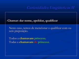 Curiosidades Lingüísticas IICuriosidades Lingüísticas II
 Chamar: dar nome, apelidar, qualificarChamar: dar nome, apelidar, qualificar
Neste caso, temos de mencionar o qualificar com ouNeste caso, temos de mencionar o qualificar com ou
sem preposição.sem preposição.
Todos aTodos a chamavamchamavam princesaprincesa..
Todas aTodas a chamavamchamavam dede princesaprincesa..
..
 