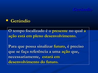 GerúndioGerúndio
 GerúndioGerúndio
O tempo focalizado é oO tempo focalizado é o presentepresente no qualno qual aa
ação está em pleno desenvolvimentoação está em pleno desenvolvimento..
Para que possa sinalizarPara que possa sinalizar futurofuturo, é preciso, é preciso
que se faça referência a umaque se faça referência a uma açãoação que,que,
necessariamente,necessariamente, estará emestará em
desenvolvimento do futuro.desenvolvimento do futuro.
 