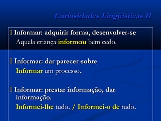 Curiosidades Lingüísticas IICuriosidades Lingüísticas II
 Informar: adquirir forma, desenvolver-seInformar: adquirir forma, desenvolver-se
Aquela criançaAquela criança informouinformou bem cedo.bem cedo.
 Informar: dar parecer sobreInformar: dar parecer sobre
InformarInformar um processo.um processo.
 Informar: prestar informação, darInformar: prestar informação, dar
informação.informação.
Informei-lheInformei-lhe tudotudo.. / Informei-o de/ Informei-o de tudotudo..
 