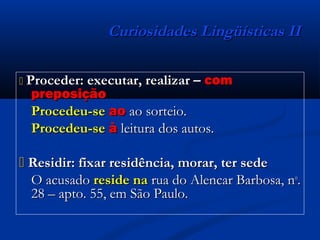 Curiosidades Lingüísticas IICuriosidades Lingüísticas II
 Proceder: executar, realizar –Proceder: executar, realizar – comcom
preposiçãopreposição
Procedeu-seProcedeu-se aoao ao sorteio.ao sorteio.
Procedeu-seProcedeu-se àà leitura dos autos.leitura dos autos.
 Residir: fixar residência, morar, ter sedeResidir: fixar residência, morar, ter sede
O acusadoO acusado reside nareside na rua do Alencar Barbosa, nrua do Alencar Barbosa, noo
..
28 – apto. 55, em São Paulo.28 – apto. 55, em São Paulo.
 