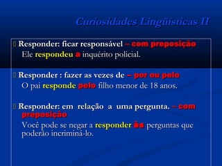 Curiosidades Lingüísticas IICuriosidades Lingüísticas II
 Responder: ficar responsávelResponder: ficar responsável –– com preposiçãocom preposição
EleEle respondeurespondeu aa inquérito policial.inquérito policial.
 Responder : fazer as vezes deResponder : fazer as vezes de – por ou pelo– por ou pelo
O paiO pai responderesponde pelopelo filho menor de 18 anos.filho menor de 18 anos.
 Responder: em relação a uma pergunta.Responder: em relação a uma pergunta. –– comcom
preposiçãopreposição
Você pode se negar aVocê pode se negar a responderresponder àsàs perguntas queperguntas que
poderão incriminá-lo.poderão incriminá-lo.
 