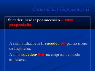 Curiosidades Lingüísticas IICuriosidades Lingüísticas II
 Suceder: herdar por sucessãoSuceder: herdar por sucessão – com– com
preposição.preposição.
A rainha Elizabeth IIA rainha Elizabeth II sucedeusucedeu aoao pai no tronopai no trono
da Inglaterra.da Inglaterra.
A filhaA filha sucedeusucedeu--lhelhe na empresa de modona empresa de modo
impecável.impecável.
 
