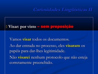 Curiosidades Lingüísticas IICuriosidades Lingüísticas II
 Visar: por vistoVisar: por visto – sem preposição– sem preposição
VamosVamos visarvisar todos os documentos.todos os documentos.
Ao dar entrada no processo, elesAo dar entrada no processo, eles visaramvisaram osos
papéis para dar-lhes legitimidade.papéis para dar-lhes legitimidade.
NãoNão visareivisarei nenhum protocolo que não estejanenhum protocolo que não esteja
corretamente preenchido.corretamente preenchido.
 