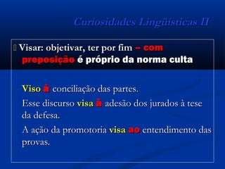 Curiosidades Lingüísticas IICuriosidades Lingüísticas II
 Visar: objetivar, ter por fimVisar: objetivar, ter por fim – com– com
preposiçãopreposição é próprio da norma cultaé próprio da norma culta
VisoViso àà conciliação das partesconciliação das partes..
Esse discursoEsse discurso visavisa àà adesão dos jurados à teseadesão dos jurados à tese
da defesa.da defesa.
A ação da promotoriaA ação da promotoria visavisa aoao entendimento dasentendimento das
provas.provas.
 