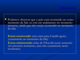 GerúndioGerúndio
 Podemos observar que a ação está ocorrendo no exatoPodemos observar que a ação está ocorrendo no exato
momento da fala ou está em andamento no momentomomento da fala ou está em andamento no momento
presente, ainda que não esteja ocorrendo no momentopresente, ainda que não esteja ocorrendo no momento
da fala.da fala.
Estou escrevendoEstou escrevendo uma carta para Camila agora.uma carta para Camila agora.
(exatamente no momento da fala)(exatamente no momento da fala)
Estou ministrandoEstou ministrando aulas de Filosofia neste semestre.aulas de Filosofia neste semestre.
(no presente momento, mas não exatamente neste(no presente momento, mas não exatamente neste
momento)momento)
 