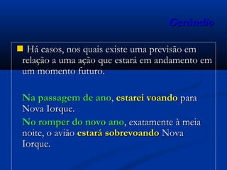 GerúndioGerúndio
 Há casos, nos quais existe uma previsão emHá casos, nos quais existe uma previsão em
relação a uma ação que estará em andamento emrelação a uma ação que estará em andamento em
um momento futuro.um momento futuro.
Na passagem de anoNa passagem de ano,, estarei voandoestarei voando parapara
Nova Iorque.Nova Iorque.
No romper do novo anoNo romper do novo ano, exatamente à meia, exatamente à meia
noite, o aviãonoite, o avião estará sobrevoandoestará sobrevoando NovaNova
Iorque.Iorque.
 