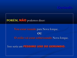 GerúndioGerúndio
PORÉMPORÉM,, NÃONÃO podemos dizer:podemos dizer:
Vou estar voandoVou estar voando para Nova Iorque.para Nova Iorque.
OUOU
O avião vai estar sobrevoandoO avião vai estar sobrevoando Nova Iorque.Nova Iorque.
Isso seria umIsso seria um PÉSSIMO USO DO GERÚNDIO.PÉSSIMO USO DO GERÚNDIO.
 