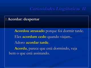 Curiosidades Lingüísticas IICuriosidades Lingüísticas II
 Acordar: despertarAcordar: despertar
Acordou atrasadoAcordou atrasado porque foi dormir tarde.porque foi dormir tarde.
ElesEles acordam cedoacordam cedo quando viajam..quando viajam..
AdoroAdoro acordar tardeacordar tarde..
AcordaAcorda, parece que está dormindo, veja, parece que está dormindo, veja
bem o que está assinando.bem o que está assinando.
 