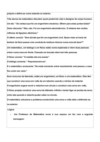 próprio e define-se como estando no exterior.
Três alunos de matemática discutem quem poderá ter sido o designer do corpo humano.
Um diz: " De certeza que foi um engenheiro mecânico. Olhem para estas juntas todas!"
Outro discorda:" Não, não. Foi um engenheiro electrotécnico. O sistema tem muitos
milhares de ligações eléctricas."
O último conclui: "Sem dúvida que foi um engenheiro civil. Quem mais se havia de
lembrar de fazer passar uma conduta de resíduos tóxicos numa zona de lazer?"
Um matemático, um biólogo e um físico estão numa esplanada e vêem duas pessoas
entrar numa casa em frente. Passado um bocado vêem sair três pessoas.
O físico conclui: "A medida não era exacta."
O biólogo comenta: " Reproduziram-se".
E o matemático acrescenta: "Se neste momento entrar exactamente uma pessoa, a casa
fica outra vez vazia."
Num concurso de televisão, estão um engenheiro, um físico e um matemático. Eles têm
que construir uma cerca em volta de um rebanho usando o mínimo de material.
O engenheiro sugere reunir o rebanho num círculo e construir uma cerca em volta.
O físico propõe construir uma cerca de diâmetro infinito e tentar ligar as pontas da cerca
entre elas quando o rebanho puder caber no círculo.
O matemático soluciona o problema construindo uma cerca e volta dele e definindo-se
no exterior.
Lógica
- Um Professor de Matemática envia à sua esposa um fax com a seguinte
mensagem:
 