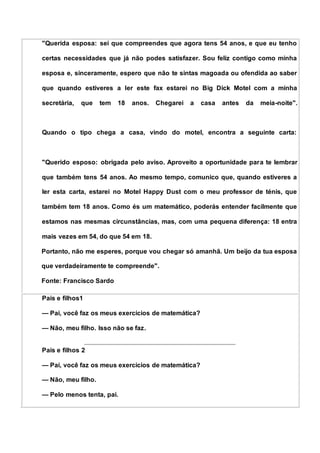 "Querida esposa: sei que compreendes que agora tens 54 anos, e que eu tenho
certas necessidades que já não podes satisfazer. Sou feliz contigo como minha
esposa e, sinceramente, espero que não te sintas magoada ou ofendida ao saber
que quando estiveres a ler este fax estarei no Big Dick Motel com a minha
secretária, que tem 18 anos. Chegarei a casa antes da meia-noite".
Quando o tipo chega a casa, vindo do motel, encontra a seguinte carta:
"Querido esposo: obrigada pelo aviso. Aproveito a oportunidade para te lembrar
que também tens 54 anos. Ao mesmo tempo, comunico que, quando estiveres a
ler esta carta, estarei no Motel Happy Dust com o meu professor de ténis, que
também tem 18 anos. Como és um matemático, poderás entender facilmente que
estamos nas mesmas circunstâncias, mas, com uma pequena diferença: 18 entra
mais vezes em 54, do que 54 em 18.
Portanto, não me esperes, porque vou chegar só amanhã. Um beijo da tua esposa
que verdadeiramente te compreende".
Fonte: Francisco Sardo
Pais e filhos1
— Pai, você faz os meus exercícios de matemática?
— Não, meu filho. Isso não se faz.
Pais e filhos 2
— Pai, você faz os meus exercícios de matemática?
— Não, meu filho.
— Pelo menos tenta, pai.
 