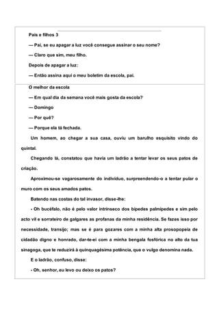 Pais e filhos 3
— Pai, se eu apagar a luz você consegue assinar o seu nome?
— Claro que sim, meu filho.
Depois de apagar a luz:
— Então assina aqui o meu boletim da escola, pai.
O melhor da escola
— Em qual dia da semana você mais gosta da escola?
— Domingo
— Por quê?
— Porque ela tá fechada.
Um homem, ao chegar a sua casa, ouviu um barulho esquisito vindo do
quintal.
Chegando lá, constatou que havia um ladrão a tentar levar os seus patos de
criação.
Aproximou-se vagarosamente do indivíduo, surpreendendo-o a tentar pular o
muro com os seus amados patos.
Batendo nas costas do tal invasor, disse-lhe:
- Oh bucéfalo, não é pelo valor intrínseco dos bípedes palmípedes e sim pelo
acto vil e sorrateiro de galgares as profanas da minha residência. Se fazes isso por
necessidade, transijo; mas se é para gozares com a minha alta prosopopeia de
cidadão digno e honrado, dar-te-ei com a minha bengala fosfórica no alto da tua
sinagoga, que te reduzirá à quinquagésima potência, que o vulgo denomina nada.
E o ladrão, confuso, disse:
- Oh, senhor, eu levo ou deixo os patos?
 