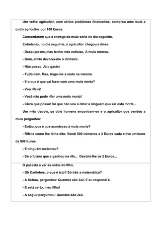 Um velho agricultor, com sérios problemas financeiros, comprou uma mula a
outro agricultor por 100 Euros.
Concordaram que a entrega da mula seria no dia seguinte.
Entretanto, no dia seguinte, o agricultor chegou e disse:
- Desculpe-me, mas tenho más notícias. A mula morreu.
- Bom, então devolva-me o dinheiro.
- Não posso. Já o gastei.
- Tudo bem. Mas, traga-me a mula na mesma.
- E o que é que vai fazer com uma mula morta?
- Vou rifa-la!
- Você não pode rifar uma mula morta!
- Claro que posso! Só que não vou é dizer a ninguém que ela está morta...
Um mês depois, os dois homens encontram-se e o agricultor que vendeu a
mula perguntou:
- Então, que é que aconteceu à mula morta?
- Rifei-a como lhe tinha dito. Vendi 500 números a 2 Euros cada e tive um lucro
de 998 Euros.
- E ninguém reclamou?
- Só o fulano que a ganhou na rifa... Devolvi-lhe os 2 Euros...
O pai está a ver as notas do filho.
- Oh Carlinhos, o que é isto? Só três a matemática?
- A Setôra, perguntou: Quantos são 3x2. E eu respondi 6.
- E está certo, meu filho!
- A seguir perguntou: Quantos são 2x3.
 