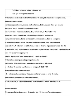 - F....! Não é a mesma coisa? - disse o pai.
- Foi o que eu respondi à setôra!
O Manelinho está muito mal na Matemática. Os pais já tentaram tudo: explicações,
brinquedos educativos,
centros especializados, terapia, nada adiantou. Então, ouvem dizer que há uma
escola de freiras no bairro que é muito boa, e
resolvem fazer mais uma tentativa. No primeiro dia, o Manelinho volta
para casa com a cara séria e vai direito para o quarto, sem sequer
cumprimentar a mãe. Senta-se na escrivaninha e estuda. Estuda sem parar.
A mãe chama-o para jantar. Ele janta muito depressa e volta imediatamente
aos estudos. A mãe nem acredita. Isto passa-se durante algumas semanas. Um dia,
o Manelinho volta para casa com a caderneta, que entrega a mãe. Nota 5 a Matemática! A
mãe não se contém e pergunta:
- Filho, diz lá o que te fez mudar assim? Foram as freiras?
O Manelinho balança a cabeça negativamente.
- O que foi, então? - insiste a mãe - Foram os livros, a disciplina,
a estrutura de ensino, o uniforme, os colegas, O QUE FOI?
O Manelinho olha para a mãe e diz:
- No primeiro dia, quando eu vi aquele senhor pregado no sinal de mais,
percebi logo que eles não estavam a brincar...
A EVOLUÇÃO DO ENSINO ATRAVÉS DE UM PROBLEMA DE MATEMÁTICA
Ensino de 1960
Um camponês vende um saco de batatas por 100 francos. As suas despesas
 