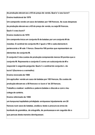 de produção elevam-se a 4/5 do preço de venda. Qual e' o seu lucro?
Ensino tradicional de 1970
Um camponês vende um saco de batatas por 100 francos. As suas despesas
de produção elevam-se a 4/5 do preço de venda, ou seja 80 francos.
Qual e' o seu lucro?
Ensino moderno de 1970
Um camponês troca um conjunto B de batatas por um conjunto M de
moedas. O cardinal do conjunto M e' igual a 100 e cada elemento b
pertencente a M vale 1 franco. Desenha 100 pontos que representem os
elementos do conjunto M.
O conjunto C dos custos de produção compreende menos 20 pontos que o
conjunto M. Representa o conjunto C como um subconjunto de M e
responde 'a seguinte pergunta: Qual e' o cardinal do conjunto L do
lucro? (Escreve-o a vermelho)
Ensino renovado de 1980
Um agricultor vende um saco de batatas por 100 francos. Os custos de
produção elevam-se a 80 francos e o lucro e' de 20 francos.
Trabalho a realizar: sublinha a palavra batatas e discute-a com o teu
colega de carteira.
Ensino reformado de 1990
um kanpunez kapitalista privilejiado enriquesse injustamente em 20
francos num saco de batatas, analiza u testo e procura os erros de
kontiudo de gramática, de ortugrafia, de pontuassao e em ceguida dis o
que pencas desta maneira denriquesser.
 