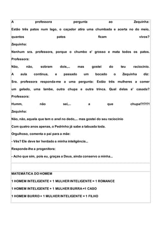 A professora pergunta ao Zequinha:
Estão três patos num lago, o caçador atira uma chumbada e acerta no do meio,
quantos patos ficam vivos?
Zequinha:
Nenhum sra. professora, porque o chumbo e' grosso e mata todos os patos.
Professora:
Não, não, sobram dois,... mas gostei do teu raciocínio.
A aula continua, e passado um bocado o Zequinha diz:
Sra. professora responda-me a uma pergunta: Estão três mulheres a comer
um gelado, uma lambe, outra chupa e outra trinca. Qual delas e' casada?
Professora:
Humm, não sei,... a que chupa!?!?!?!
Zequinha:
Não, não, aquela que tem o anel no dedo,... mas gostei do seu raciocínio
Com quatro anos apenas, o Pedrinho já sabe a tabuada toda.
Orgulhoso, comenta o pai para a mãe:
- Vês? Ele deve ter herdado a minha inteligência...
Responde-lhe a progenitora:
- Acho que sim, pois eu, graças a Deus, ainda conservo a minha...
MATEMÁTICA DO HOMEM
1 HOMEM INTELIGENTE + 1 MULHER INTELIGENTE = 1 ROMANCE
1 HOMEM INTELIGENTE + 1 MULHER BURRA =1 CASO
1 HOMEM BURRO + 1 MULHER INTELIGENTE = 1 FILHO
 