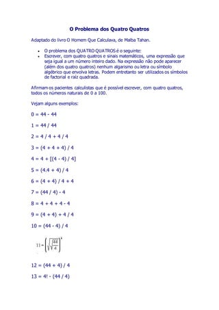 O Problema dos Quatro Quatros
Adaptado do livro O Homem Que Calculava, de Malba Tahan.
 O problema dos QUATRO QUATROS é o seguinte:
 Escrever, com quatro quatros e sinais matemáticos, uma expressão que
seja igual a um número inteiro dado. Na expressão não pode aparecer
(além dos quatro quatros) nenhum algarismo ou letra ou símbolo
algébrico que envolva letras. Podem entretanto ser utilizados os símbolos
de factorial e raíz quadrada.
Afirmam os pacientes calculistas que é possível escrever, com quatro quatros,
todos os números naturais de 0 a 100.
Vejam alguns exemplos:
0 = 44 - 44
1 = 44 / 44
2 = 4 / 4 + 4 / 4
3 = (4 + 4 + 4) / 4
4 = 4 + [(4 - 4) / 4]
5 = (4.4 + 4) / 4
6 = (4 + 4) / 4 + 4
7 = (44 / 4) - 4
8 = 4 + 4 + 4 - 4
9 = (4 + 4) + 4 / 4
10 = (44 - 4) / 4
12 = (44 + 4) / 4
13 = 4! - (44 / 4)
 