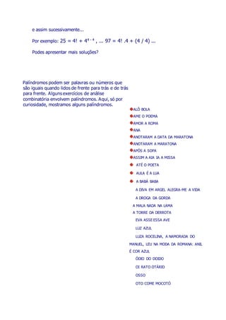 e assim sucessivamente...
Por exemplo: 25 = 4! + 44 - 4
, ... 97 = 4! .4 + (4 / 4) ...
Podes apresentar mais soluções?
Palíndromos podem ser palavras ou números que
são iguais quando lidos de frente para trás e de trás
para frente. Alguns exercícios de análise
combinatória envolvem palíndromos. Aqui, só por
curiosidade, mostramos alguns palíndromos.
ALÔ BOLA
AME O POEMA
AMOR A ROMA
ANA
ANOTARAM A DATA DA MARATONA
ANOTARAM A MARATONA
APÓS A SOPA
ASSIM A AIA IA A MISSA
ATÉ O POETA
AULA É A LUA
A BABÁ BABA
A DIVA EM ARGEL ALEGRA-ME A VIDA
A DROGA DA GORDA
A MALA NADA NA LAMA
A TORRE DA DERROTA
EVA ASSE ESSA AVE
LUZ AZUL
LUZA ROCELINA, A NAMORADA DO
MANUEL, LEU NA MODA DA ROMANA: ANIL
É COR AZUL
ÓDIO DO DOIDO
OI RATO OTÁRIO
OSSO
OTO COME MOCOTÓ
 