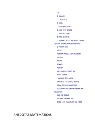OVO
O CASACO
O CÉU SUECO
O DEDO
O GALO AMA O LAGO
O LOBO AMA O BOLO
O GALO NO LAGO
O MITO É ÓTIMO
O ROMANO ACATA AMORES A DAMAS
AMADAS E ROMA ATACA O NAMORO
O VÔO DO OVO
MIRIM
MORRAM APÓS A SOPA MARROM
MUSSUM
RADAR
RENNER
REVIVER
RIR, O BREVE VERBO RIR
ROMA É AMOR
ROMA ME TEM AMOR
SAIRAM O TIO E OITO MARIAS
SÁ DA TAPAS E SAPATADAS
SOCORRAM-ME SUBI NO ÔNIBUS EM
MARROCOS
SUBI NO ÔNIBUS
VIVIANA AMA ANA IVIV
ZE DE LIMA RUA LAURA MIL E DEZ
ANEDOTAS MATEMÁTICAS
 