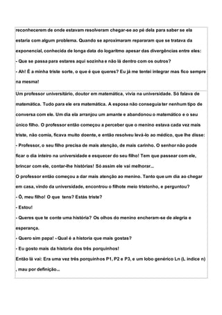 reconhecerem de onde estavam resolveram chegar-se ao pé dela para saber se ela
estaria com algum problema. Quando se aproximaram repararam que se tratava da
exponencial, conhecida de longa data do logaritmo apesar das divergências entre eles:
- Que se passa para estares aqui sozinha e não lá dentro com os outros?
- Ah! É a minha triste sorte, o que é que queres? Eu já me tentei integrar mas fico sempre
na mesma!
Um professor universitário, doutor em matemática, vivia na universidade. Só falava de
matemática. Tudo para ele era matemática. A esposa não conseguia ter nenhum tipo de
conversa com ele. Um dia ela arranjou um amante e abandonou o matemático e o seu
único filho. O professor então começou a perceber que o menino estava cada vez mais
triste, não comia, ficava muito doente, e então resolveu levá-lo ao médico, que lhe disse:
- Professor, o seu filho precisa de mais atenção, de mais carinho. O senhor não pode
ficar o dia inteiro na universidade e esquecer do seu filho! Tem que passear com ele,
brincar com ele, contar-lhe histórias! Só assim ele vai melhorar...
O professor então começou a dar mais atenção ao menino. Tanto que um dia ao chegar
em casa, vindo da universidade, encontrou o filhote meio tristonho, e perguntou?
- Ô, meu filho! O que tens? Estás triste?
- Estou!
- Queres que te conte uma história? Os olhos do menino encheram-se de alegria e
esperança.
- Quero sim papa! - Qual é a historia que mais gostas?
- Eu gosto mais da historia dos três porquinhos!
Então lá vai: Era uma vez três porquinhos P1, P2 e P3, e um lobo genérico Ln (L índice n)
, mau por definição...
 